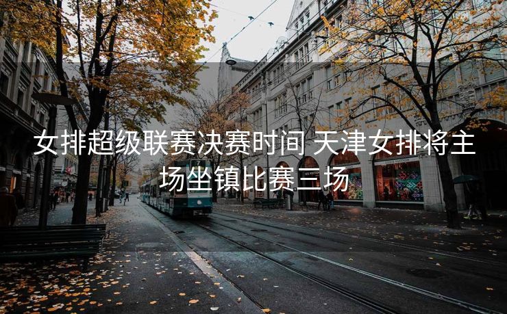 女排超级联赛决赛时间 天津女排将主场坐镇比赛三场