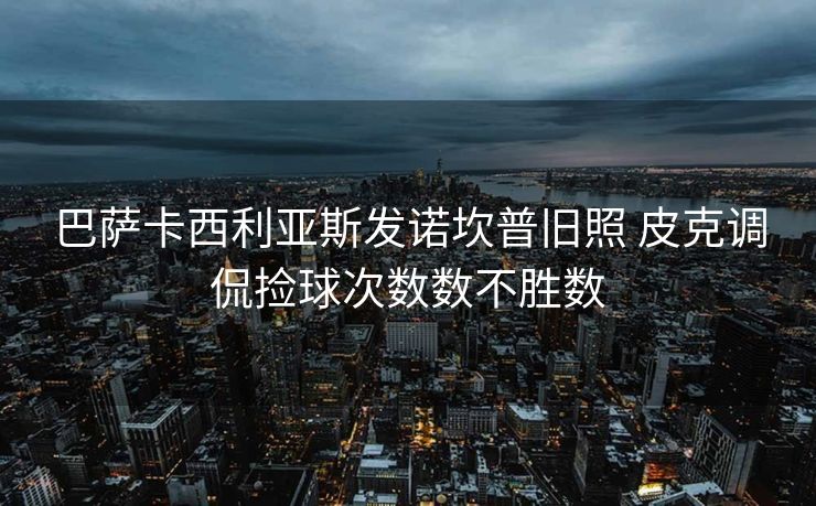巴萨卡西利亚斯发诺坎普旧照 皮克调侃捡球次数数不胜数