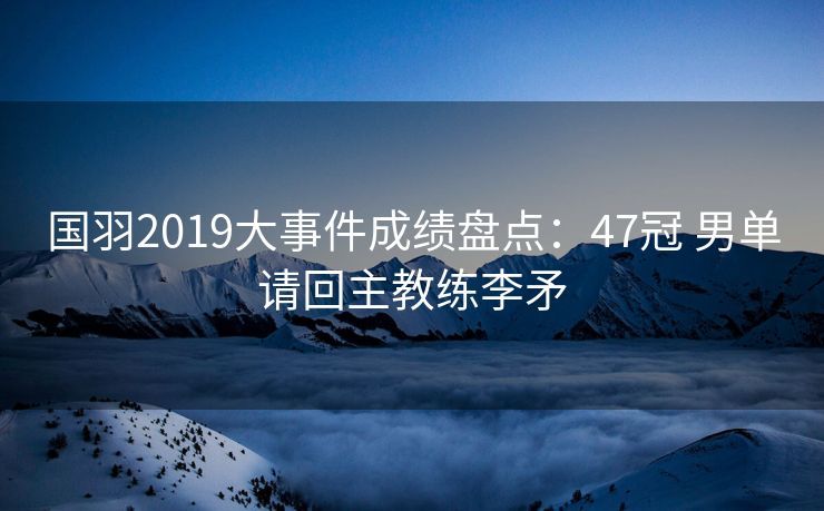 国羽2019大事件成绩盘点：47冠 男单请回主教练李矛