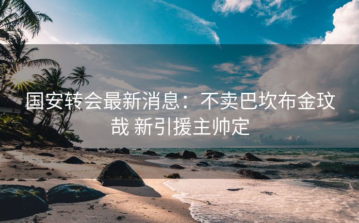 国安转会最新消息：不卖巴坎布金玟哉 新引援主帅定