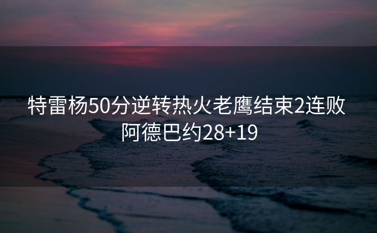 特雷杨50分逆转热火老鹰结束2连败 阿德巴约28+19