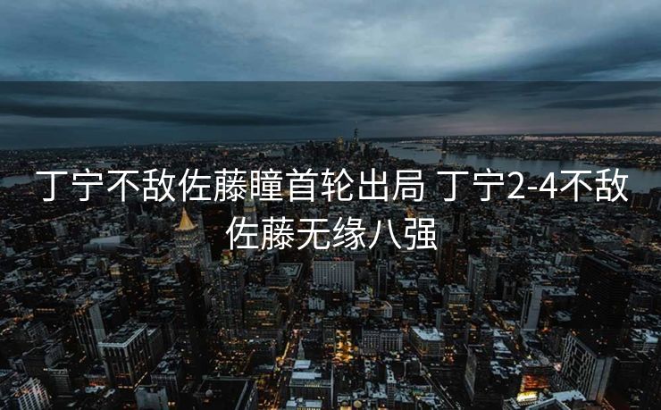 丁宁不敌佐藤瞳首轮出局 丁宁2-4不敌佐藤无缘八强