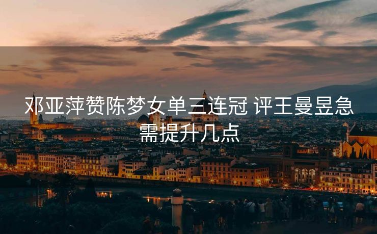 邓亚萍赞陈梦女单三连冠 评王曼昱急需提升几点