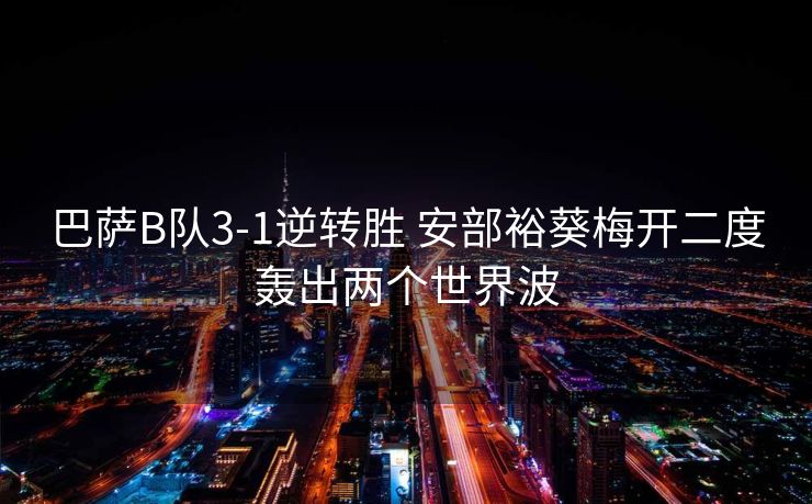 巴萨B队3-1逆转胜 安部裕葵梅开二度轰出两个世界波
