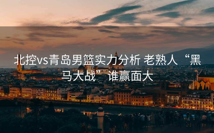 北控vs青岛男篮实力分析 老熟人“黑马大战”谁赢面大