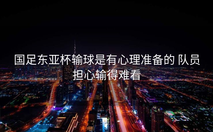 国足东亚杯输球是有心理准备的 队员担心输得难看