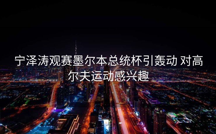 宁泽涛观赛墨尔本总统杯引轰动 对高尔夫运动感兴趣