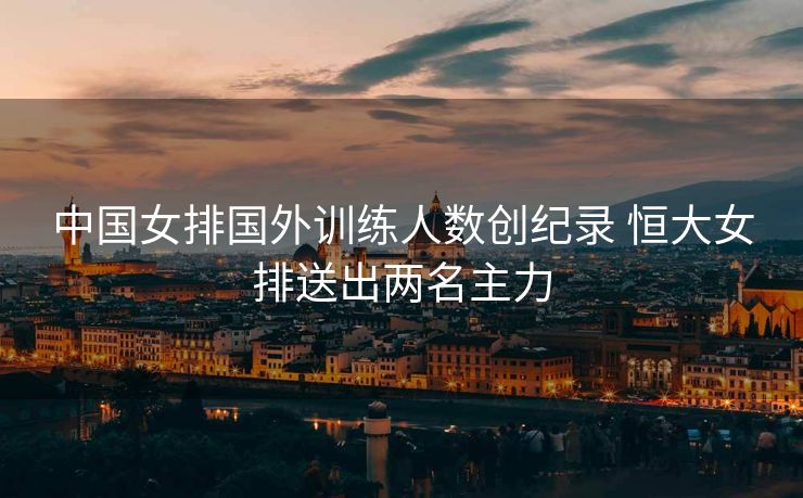 中国女排国外训练人数创纪录 恒大女排送出两名主力