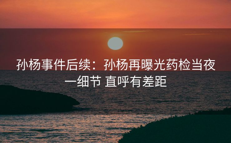 孙杨事件后续：孙杨再曝光药检当夜一细节 直呼有差距