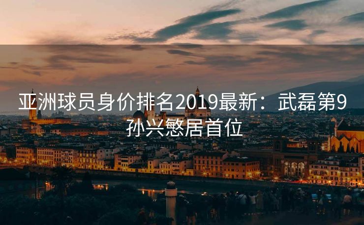 亚洲球员身价排名2019最新：武磊第9 孙兴慜居首位