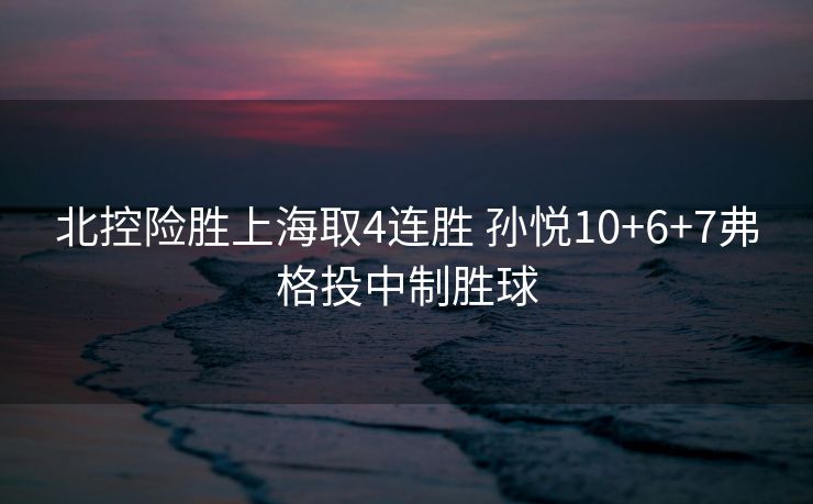 北控险胜上海取4连胜 孙悦10+6+7弗格投中制胜球