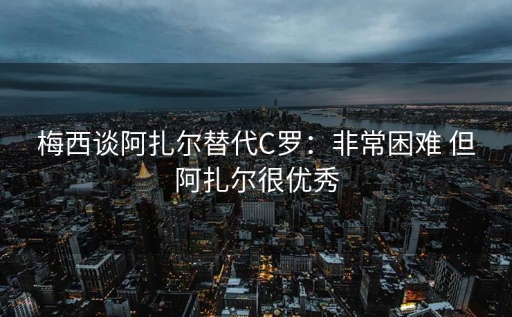 梅西谈阿扎尔替代C罗：非常困难 但阿扎尔很优秀