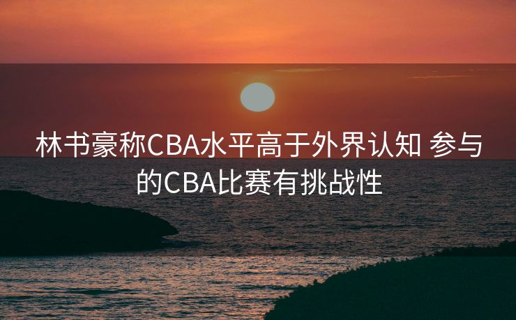林书豪称CBA水平高于外界认知 参与的CBA比赛有挑战性