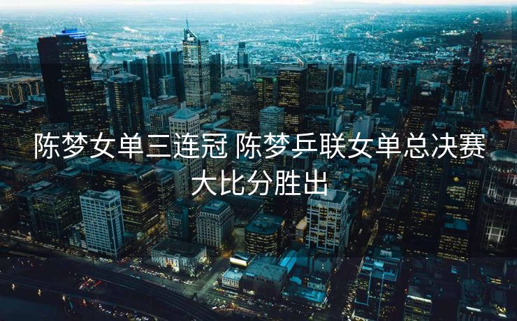 陈梦女单三连冠 陈梦乒联女单总决赛大比分胜出