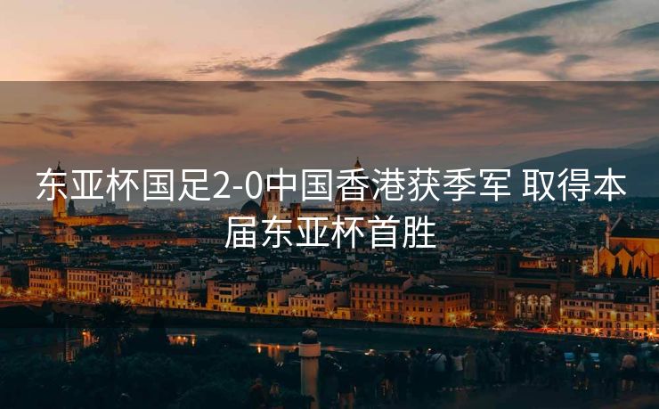 东亚杯国足2-0中国香港获季军 取得本届东亚杯首胜