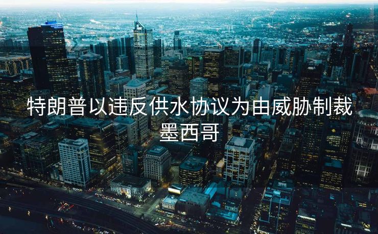 特朗普以违反供水协议为由威胁制裁墨西哥