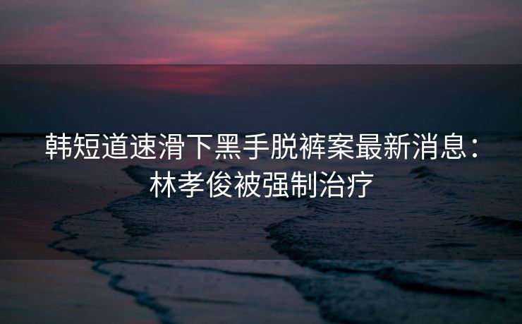 韩短道速滑下黑手脱裤案最新消息：林孝俊被强制治疗