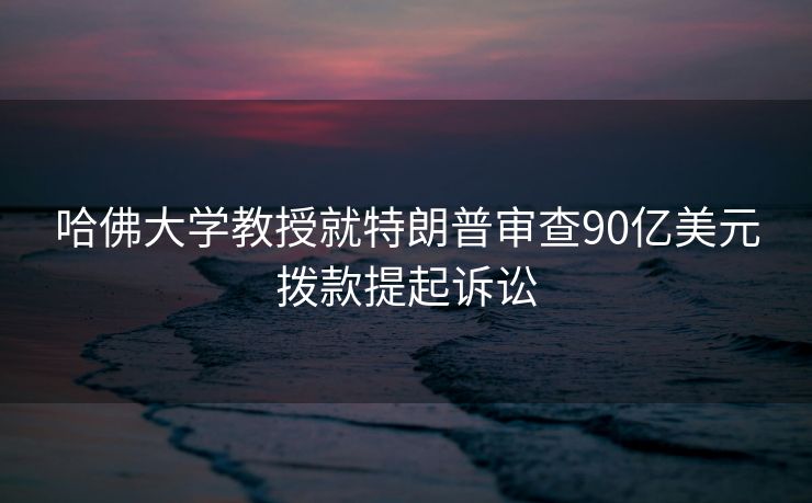 哈佛大学教授就特朗普审查90亿美元拨款提起诉讼