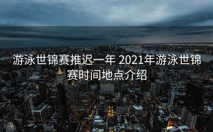 游泳世锦赛推迟一年 2021年游泳世锦赛时间地点介绍