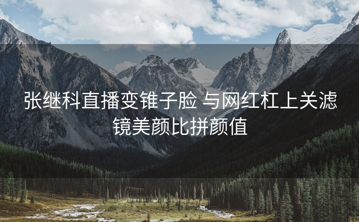 张继科直播变锥子脸 与网红杠上关滤镜美颜比拼颜值