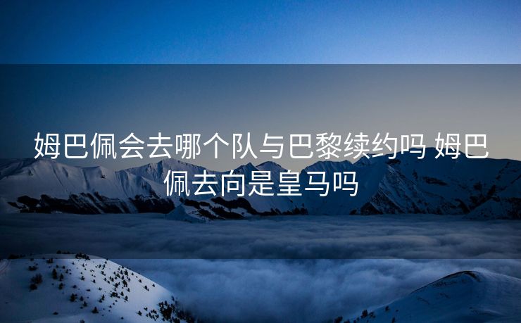 姆巴佩会去哪个队与巴黎续约吗 姆巴佩去向是皇马吗