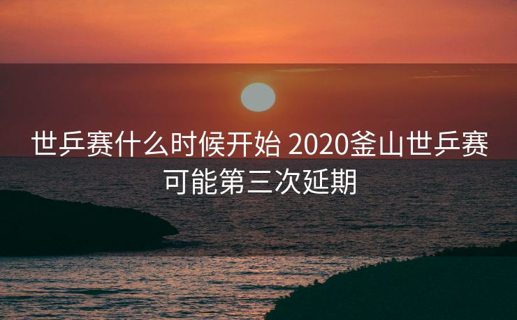 世乒赛什么时候开始 2020釜山世乒赛可能第三次延期