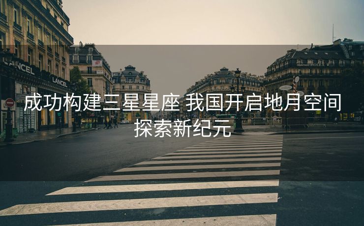 成功构建三星星座 我国开启地月空间探索新纪元
