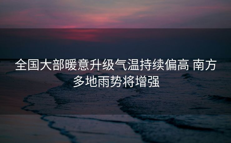 全国大部暖意升级气温持续偏高 南方多地雨势将增强