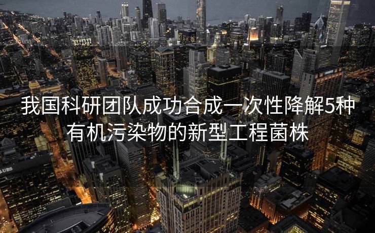 我国科研团队成功合成一次性降解5种有机污染物的新型工程菌株