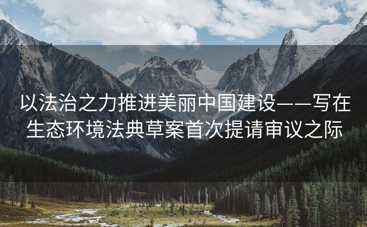 以法治之力推进美丽中国建设——写在生态环境法典草案首次提请审议之际