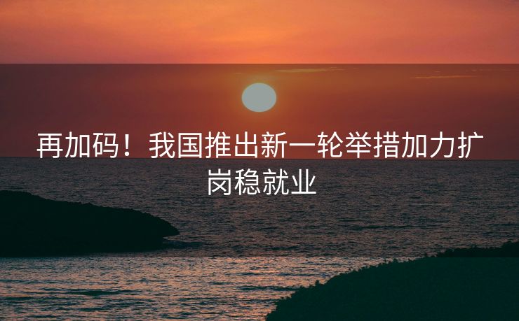 再加码！我国推出新一轮举措加力扩岗稳就业