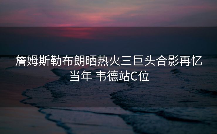 詹姆斯勒布朗晒热火三巨头合影再忆当年 韦德站C位