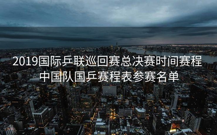 2019国际乒联巡回赛总决赛时间赛程 中国队国乒赛程表参赛名单