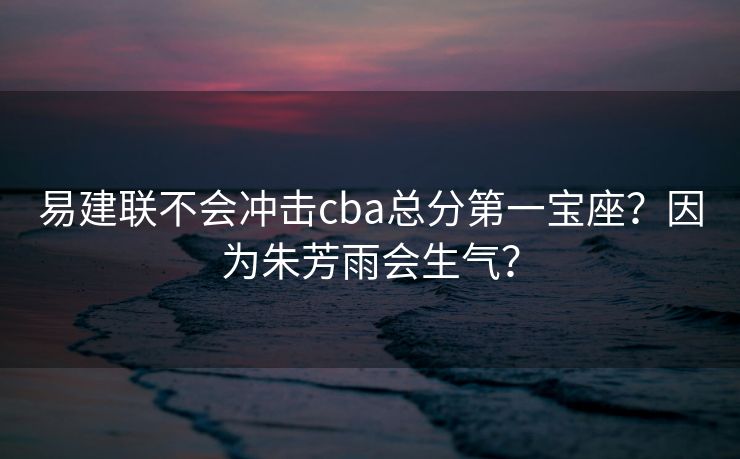 易建联不会冲击cba总分第一宝座？因为朱芳雨会生气？