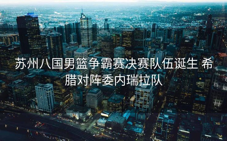 苏州八国男篮争霸赛决赛队伍诞生 希腊对阵委内瑞拉队