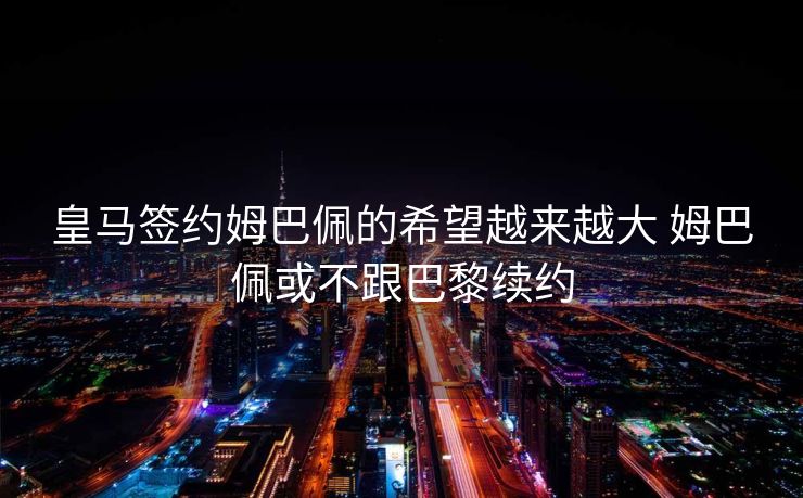 皇马签约姆巴佩的希望越来越大 姆巴佩或不跟巴黎续约