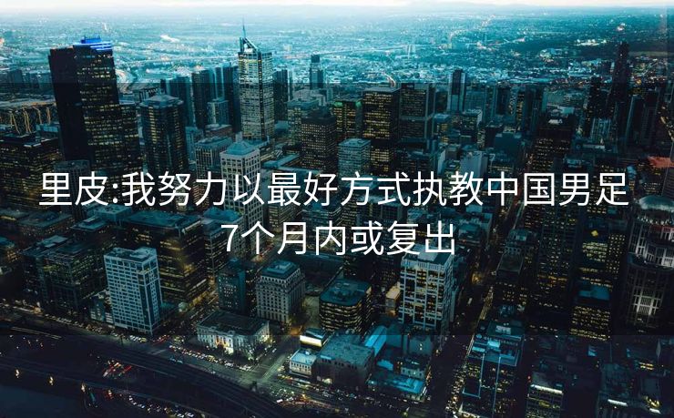 里皮:我努力以最好方式执教中国男足 7个月内或复出