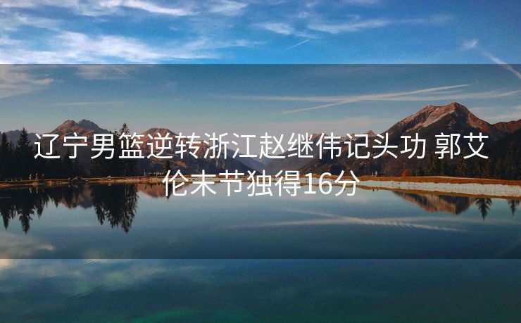 辽宁男篮逆转浙江赵继伟记头功 郭艾伦末节独得16分