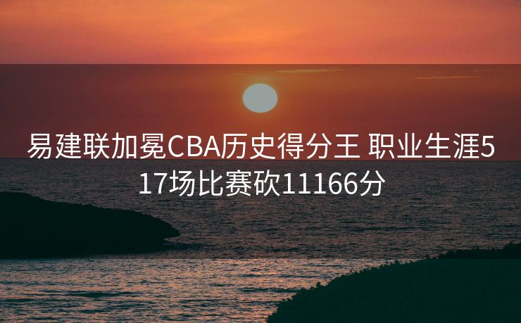 易建联加冕CBA历史得分王 职业生涯517场比赛砍11166分