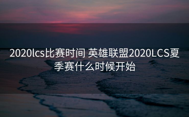 2020lcs比赛时间 英雄联盟2020LCS夏季赛什么时候开始