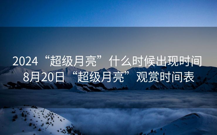 2024“超级月亮”什么时候出现时间 8月20日“超级月亮”观赏时间表
