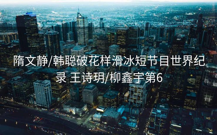 隋文静/韩聪破花样滑冰短节目世界纪录 王诗玥/柳鑫宇第6