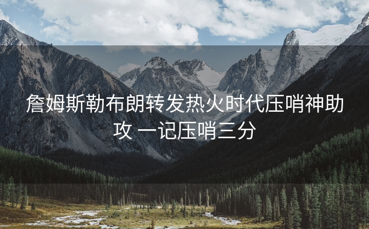 詹姆斯勒布朗转发热火时代压哨神助攻 一记压哨三分
