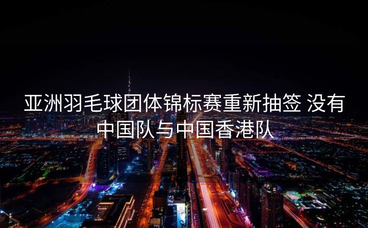亚洲羽毛球团体锦标赛重新抽签 没有中国队与中国香港队