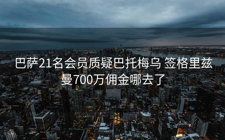 巴萨21名会员质疑巴托梅乌 签格里兹曼700万佣金哪去了