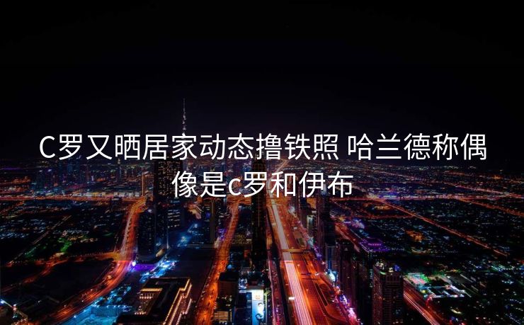 C罗又晒居家动态撸铁照 哈兰德称偶像是c罗和伊布