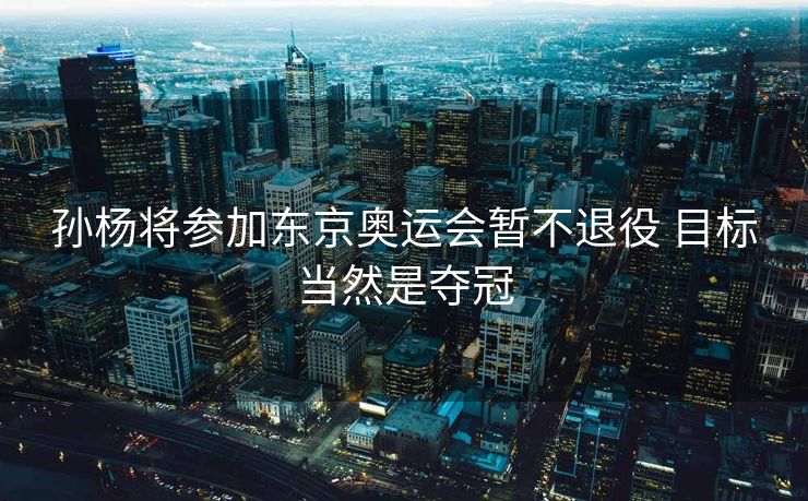 孙杨将参加东京奥运会暂不退役 目标当然是夺冠