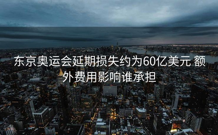 东京奥运会延期损失约为60亿美元 额外费用影响谁承担