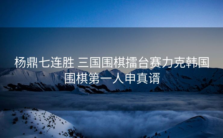 杨鼎七连胜 三国围棋擂台赛力克韩国围棋第一人申真谞