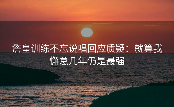 詹皇训练不忘说唱回应质疑：就算我懈怠几年仍是最强